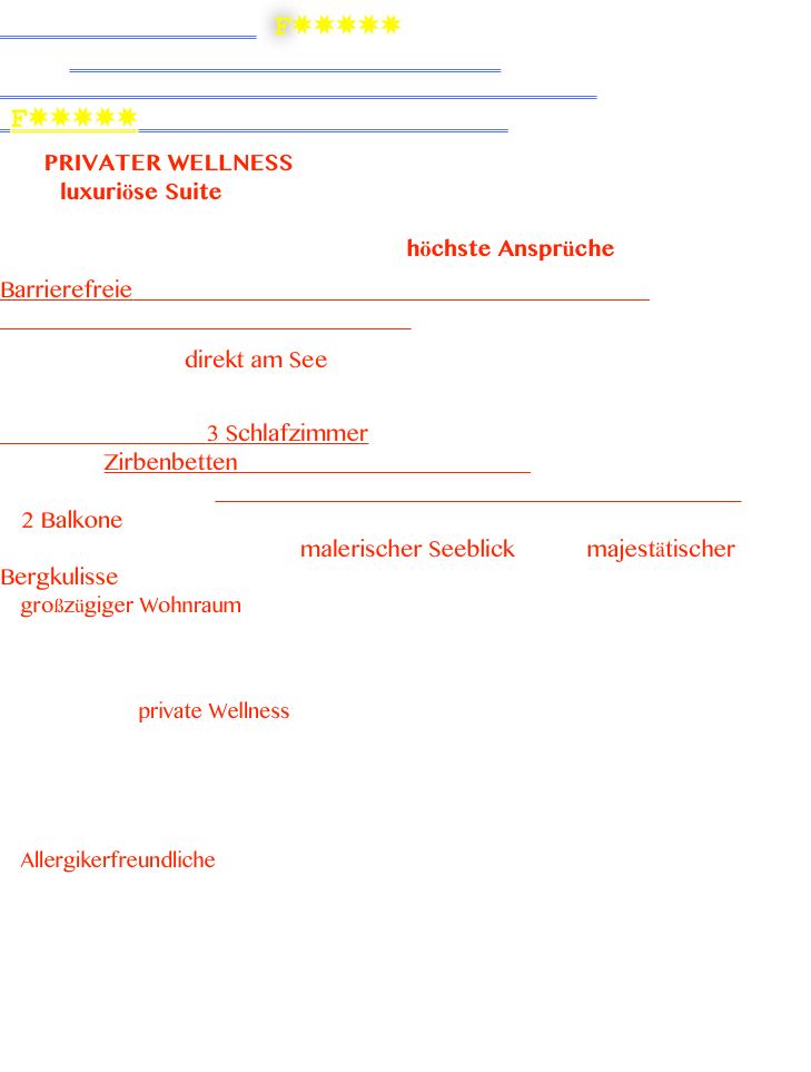 ALPENGLÜCK de Luxe F✸✸✸✸✸ 
    FERIENWOHNUNG AM FORGGENSEE
                                            IN SCHWANGAU_BRUNNEN
  F✸✸✸✸✸Sterne Sie haben es sich verdient

Mit PRIVATER WELLNESS UND BARRIEREFREIE 
neue luxuriöse Suite Alpenglück*****  de Luxe,
die Ferienwohnung in Schwangau mit seinem Ambiente 
                                                           für höchste Ansprüche

Barrierefreie 5 Zimmer Ferienwohnung in Schwangau-Brunnen 
direkt am Forggensee mit über 150 qm. 

Traumhafte Lage direkt am See, mit Tiefgarage und Aufzug. 
Ein mega imposantes Panorama mit genialen Schloß.- Berg.- und Seeblick.

Ferienwohnung mit 3 Schlafzimmer  
                Zirbenbetten für Ihren erholsamen Schlaf  
                                 & das barrierefreie Genertationen Genuss Zimmer 
♥ 2 Balkone mit freien Blick auf Schloß Neuschwanstein & Schloß Hohenschwangau, sowie ein malerischer Seeblick & der majestätischer Bergkulisse 
♥ großzügiger Wohnraum mit offener Küche, mit edle Materialen & Massivholz, hochwertigem Design Ledersofa, Sat-TV, Radio, CD-Player 
♥ moderne Wohnküche mit Spülmaschine, Backrohr, Kaffeevollautomat, ...
♥ separates Entspannungszimmer mit Schwebeliege für zwei Personen
♥ Wohltuende private Wellness mit Infrarotkabine für 2 Personen 
♥ kostenloses WLan & telefonieren innerhalb Deutschland
♥ 3 Schlafzimmer, 2 davon mit je  2 Doppelbetten aus Zirbe großer Schrank, Safe
♥ ein barrierefreies Einzelzimmer „Generationen Genuss“ mit eigenem Badezimmer
♥„Generation Genuss“ ist das barrierefreie Einzelzimmer inklusive Spezialbett, eigener 
     schwellenloser Duschbereich, Spezialwaschbecken
♥ Allergikerfreundliche geprüfte Ferienwohnung mit Zertifikat nach ECARF. 
♥  zwei Schlafzimmer komplette aus Zirbenholz, überzeugen Sie sich selbst, welche Kraft und Entspannung im Zirbenholz steckt. 
♥ Für Ihr E-Auto gibt es eine Ladestadion 

Sie suchen eine Ferienwohnung mit eigenem Wellnessbereich. Dann sind Sie bei uns genau richtig. 
Alpenglück de Luxe das mit seinem Alpinen Einrichtungsstil genauso überzeugt, sowie mit spürbarem Wohlgefühl, Ihr Alpenglück de Luxe im Allgäu.